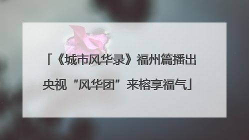 《城市风华录》福州篇播出 央视“风华团”来榕享福气