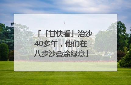「甘快看」治沙40多年，他们在八步沙叠涂绿意