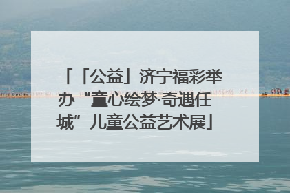 「公益」济宁福彩举办“童心绘梦·奇遇任城”儿童公益艺术展