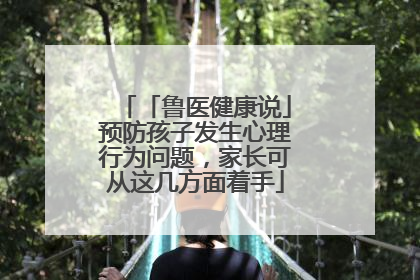 「鲁医健康说」预防孩子发生心理行为问题，家长可从这几方面着手