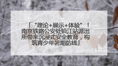 “理论+展示+体验”！南京铁路公安处镇江站派出所带来沉浸式安全教育，构筑青少年暑期防线