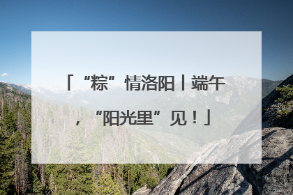 “粽”情洛阳丨端午，“阳光里”见！