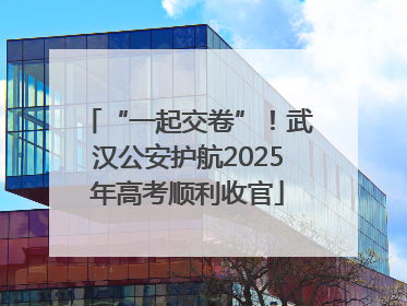 “一起交卷”！武汉公安护航2025年高考顺利收官
