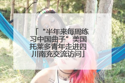 “半年来每周练习中国曲子”美国托莱多青年走进四川南充交流访问