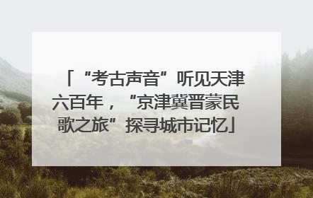 “考古声音”听见天津六百年，“京津冀晋蒙民歌之旅”探寻城市记忆