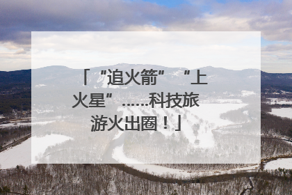 “追火箭”“上火星”……科技旅游火出圈！
