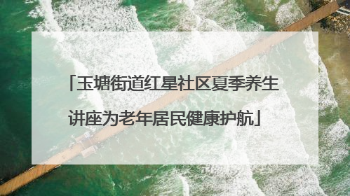 玉塘街道红星社区夏季养生讲座为老年居民健康护航