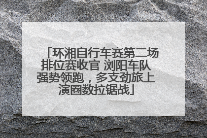 环湘自行车赛第二场排位赛收官 浏阳车队强势领跑，多支劲旅上演圈数拉锯战