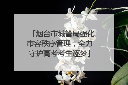 烟台市城管局强化市容秩序管理，全力守护高考考生逐梦