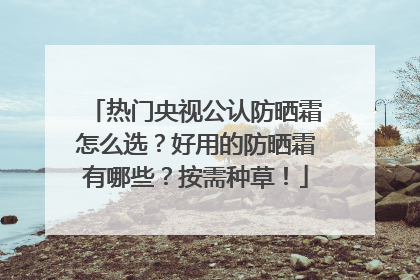 热门央视公认防晒霜怎么选？好用的防晒霜有哪些？按需种草！