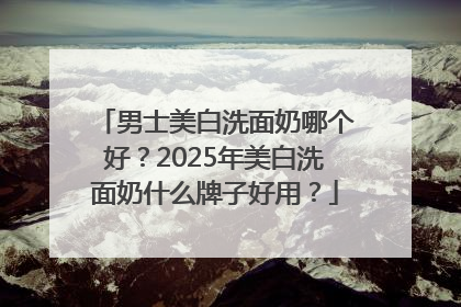 男士美白洗面奶哪个好？2025年美白洗面奶什么牌子好用？
