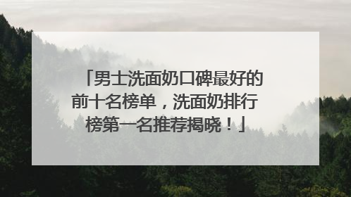 男士洗面奶口碑最好的前十名榜单，洗面奶排行榜第一名推荐揭晓！