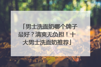 男士洗面奶哪个牌子最好？清爽无负担！十大男士洗面奶推荐