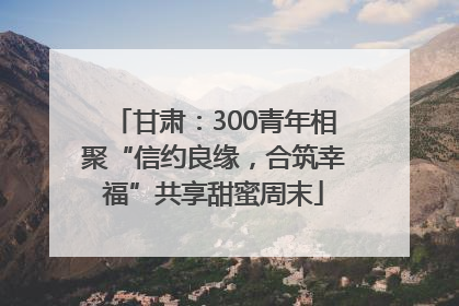 甘肃：300青年相聚“信约良缘，合筑幸福”共享甜蜜周末