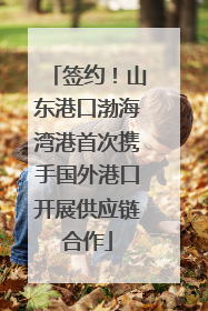 签约！山东港口渤海湾港首次携手国外港口开展供应链合作