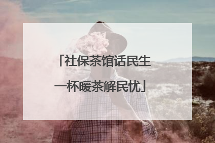 社保茶馆话民生 一杯暖茶解民忧