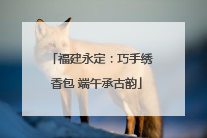 福建永定：巧手绣香包 端午承古韵