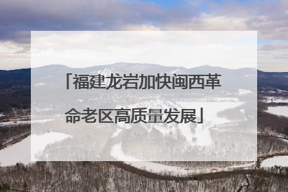福建龙岩加快闽西革命老区高质量发展