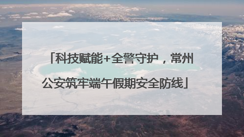 科技赋能+全警守护，常州公安筑牢端午假期安全防线