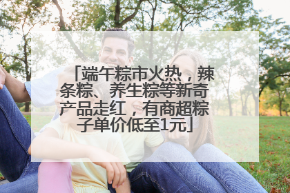 端午粽市火热，辣条粽、养生粽等新奇产品走红，有商超粽子单价低至1元