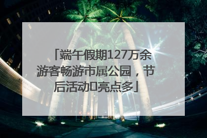端午假期127万余游客畅游市属公园，节后活动﻿亮点多