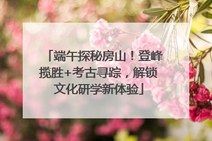 端午探秘房山！登峰揽胜+考古寻踪，解锁文化研学新体验