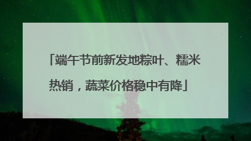 端午节前新发地粽叶、糯米热销，蔬菜价格稳中有降
