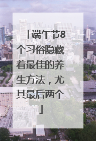 端午节8个习俗隐藏着最佳的养生方法，尤其最后两个