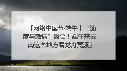 网络中国节·端午丨“速度与激情”盛会！端午来云南这些地方看龙舟竞渡