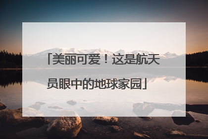 美丽可爱！这是航天员眼中的地球家园