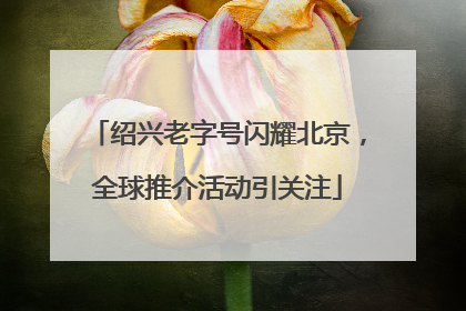 绍兴老字号闪耀北京，全球推介活动引关注