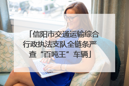 信阳市交通运输综合行政执法支队全链条严查“百吨王”车辆