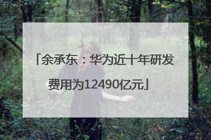 余承东：华为近十年研发费用为12490亿元