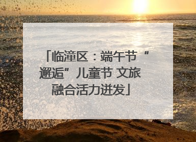 临潼区：端午节“邂逅”儿童节 文旅融合活力迸发