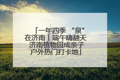一年四季 “泉”在济南丨端午嗨翻天 济南植物园成亲子户外热门打卡地