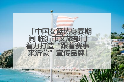 中国女篮热身赛期间 临沂市文旅部门着力打造“跟着赛事来沂蒙”宣传品牌