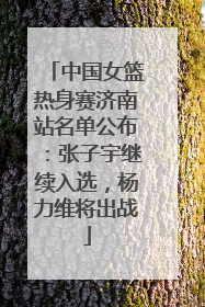 中国女篮热身赛济南站名单公布：张子宇继续入选，杨力维将出战