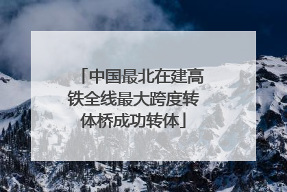 中国最北在建高铁全线最大跨度转体桥成功转体