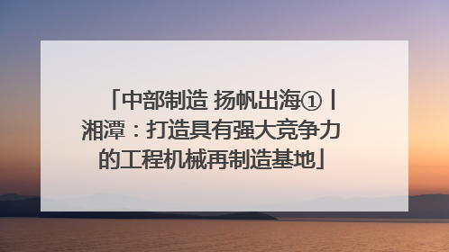 中部制造 扬帆出海①丨湘潭：打造具有强大竞争力的工程机械再制造基地