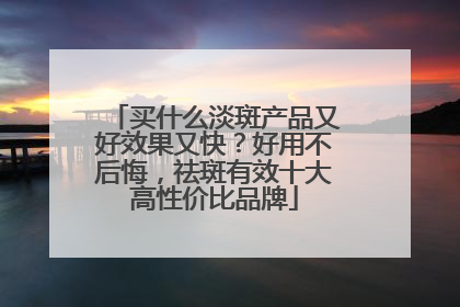 买什么淡斑产品又好效果又快？好用不后悔，祛斑有效十大高性价比品牌