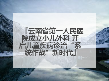 云南省第一人民医院成立小儿外科 开启儿童疾病诊治“系统作战”新时代