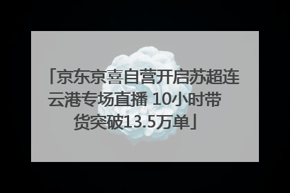 京东京喜自营开启苏超连云港专场直播 10小时带货突破13.5万单