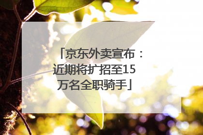 京东外卖宣布：近期将扩招至15万名全职骑手