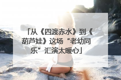 从《四渡赤水》到《葫芦娃》这场“老幼同乐”汇演太暖心