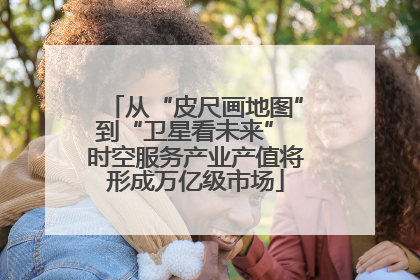 从“皮尺画地图”到“卫星看未来” 时空服务产业产值将形成万亿级市场