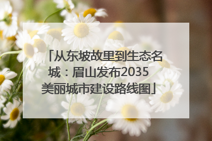 从东坡故里到生态名城：眉山发布2035美丽城市建设路线图
