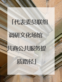 代表委员联组调研文化场馆 共商公共服务提质路径