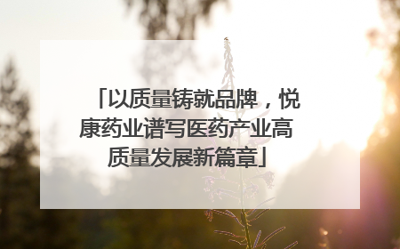 以质量铸就品牌，悦康药业谱写医药产业高质量发展新篇章