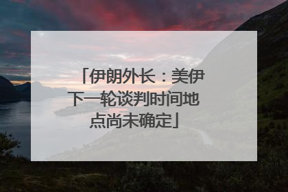 伊朗外长：美伊下一轮谈判时间地点尚未确定