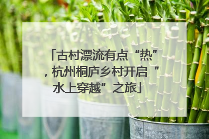 古村漂流有点“热”，杭州桐庐乡村开启“水上穿越”之旅